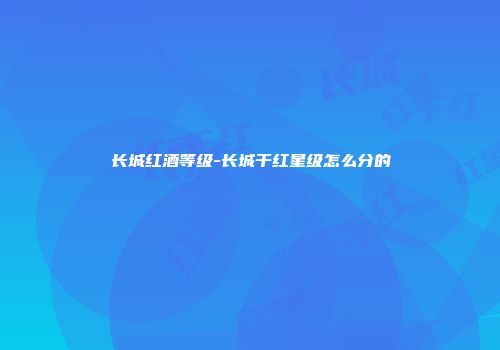 长城红酒等级-长城干红星级怎么分的