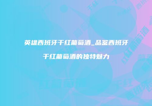 英雄西班牙干红葡萄酒_品鉴西班牙干红葡萄酒的独特魅力