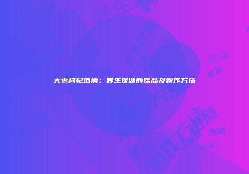 大枣枸杞泡酒：养生保健的佳品及制作方法