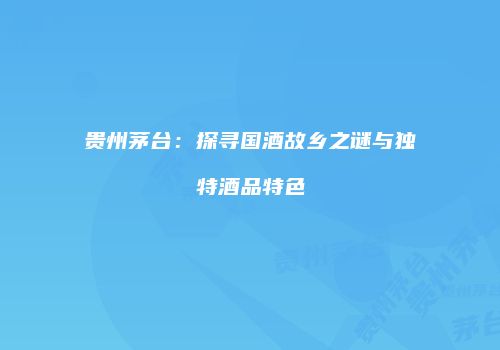 贵州茅台：探寻国酒故乡之谜与独特酒品特色