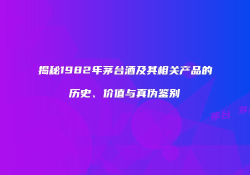 揭秘1982年茅台酒及其相关产品的历史、价值与真伪鉴别