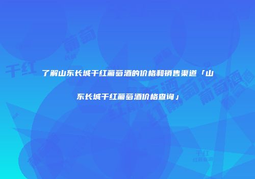 了解山东长城干红葡萄酒的价格和销售渠道「山东长城干红葡萄酒价格查询」
