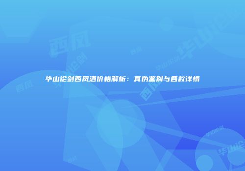 华山论剑西凤酒价格解析：真伪鉴别与各款详情