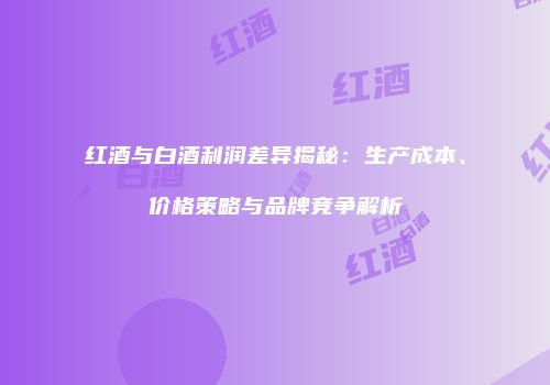 红酒与白酒利润差异揭秘：生产成本、价格策略与品牌竞争解析