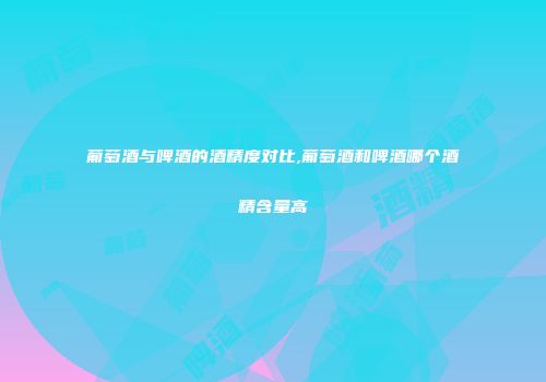 葡萄酒与啤酒的酒精度对比,葡萄酒和啤酒哪个酒精含量高