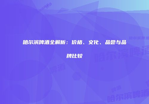 哈尔滨啤酒全解析：价格、文化、品尝与品牌比较