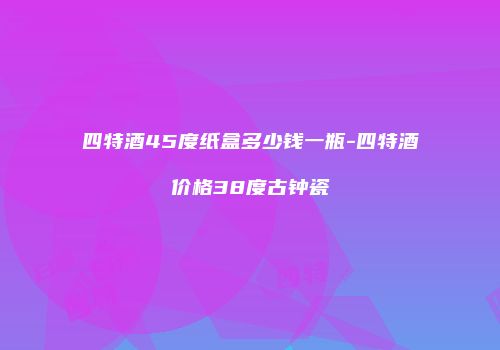 四特酒45度纸盒多少钱一瓶-四特酒价格38度古钟瓷