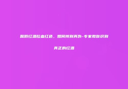 喝假红酒拉血红色，如何辨别真伪-专家教你识别真正的红酒