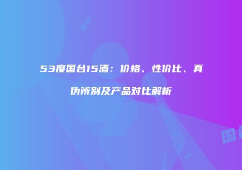 53度国台15酒：价格、性价比、真伪辨别及产品对比解析