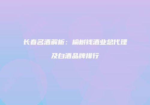 长春名酒解析：榆树钱酒业总代理及白酒品牌排行