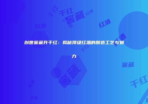 创世窖藏升干红：揭秘顶级红酒的酿造工艺与魅力