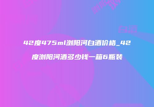 42度475ml浏阳河白酒价格_42度浏阳河酒多少钱一箱6瓶装