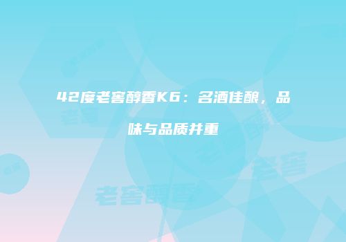 42度老窖醇香K6：名酒佳酿，品味与品质并重