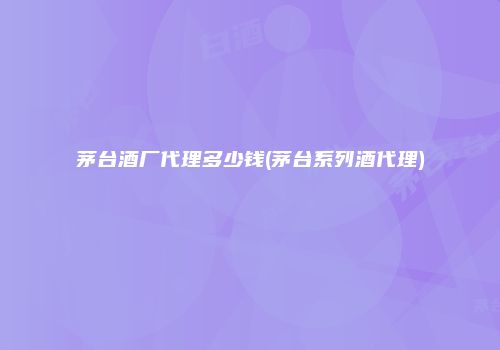 茅台酒厂代理多少钱(茅台系列酒代理)
