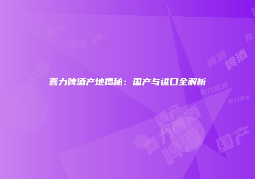 喜力啤酒产地揭秘：国产与进口全解析