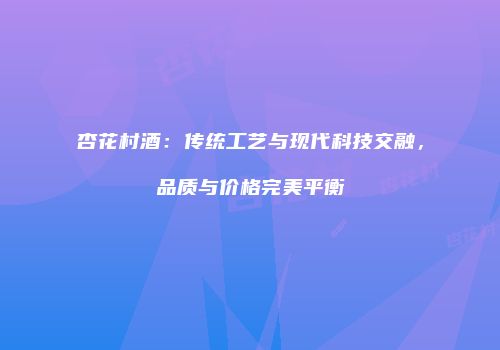 杏花村酒：传统工艺与现代科技交融，品质与价格完美平衡