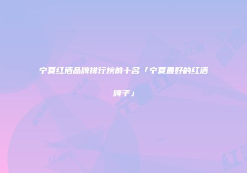 宁夏红酒品牌排行榜前十名「宁夏最好的红酒牌子」