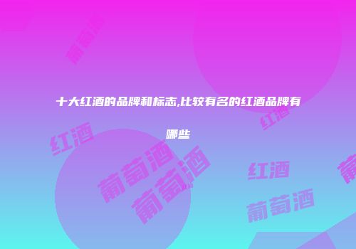 十大红酒的品牌和标志,比较有名的红酒品牌有哪些