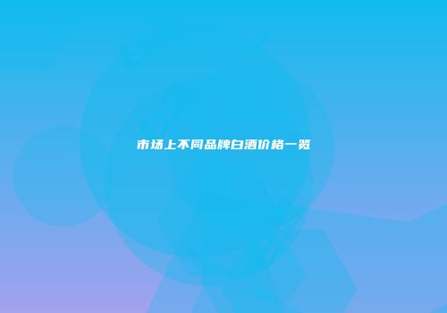 市场上不同品牌白酒价格一览