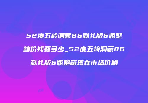 52度五岭洞藏86献礼版6瓶整箱价钱要多少_52度五岭洞藏86献礼版6瓶整箱现在市场价格