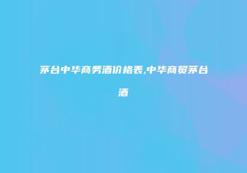 茅台中华商务酒价格表,中华商贸茅台酒