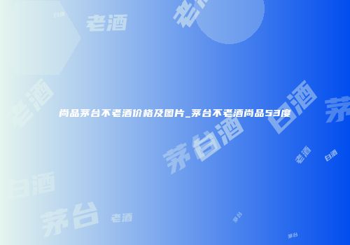 尚品茅台不老酒价格及图片_茅台不老酒尚品53度