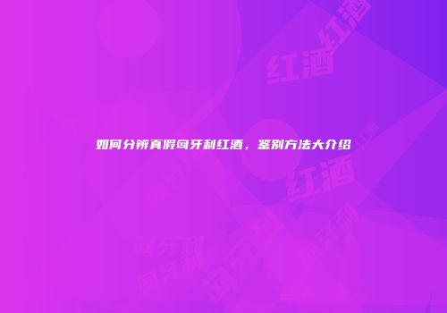 如何分辨真假匈牙利红酒，鉴别方法大介绍