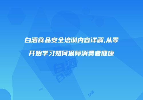 白酒食品安全培训内容详解,从零开始学习如何保障消费者健康
