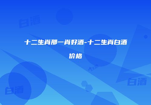 十二生肖那一肖好酒-十二生肖白酒价格