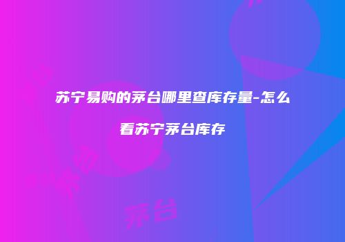 苏宁易购的茅台哪里查库存量-怎么看苏宁茅台库存