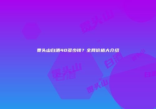 贯头山白酒40多少钱？全网价格大介绍