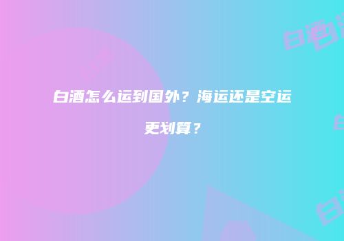 白酒怎么运到国外？海运还是空运更划算？