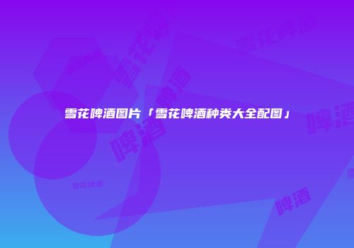 雪花啤酒图片「雪花啤酒种类大全配图」
