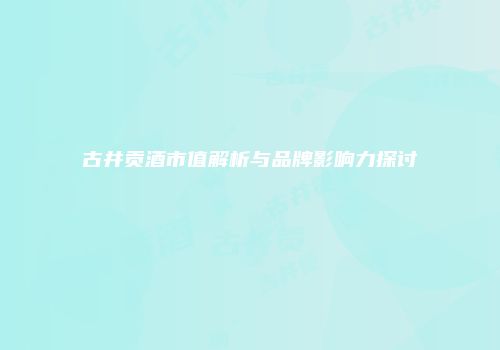 古井贡酒市值解析与品牌影响力探讨