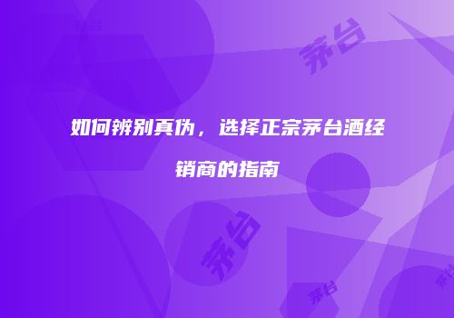 如何辨别真伪，选择正宗茅台酒经销商的指南