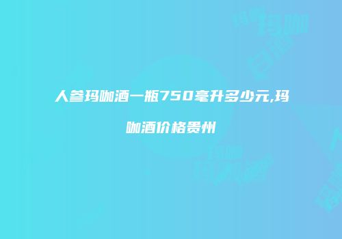 人参玛咖酒一瓶750毫升多少元,玛咖酒价格贵州