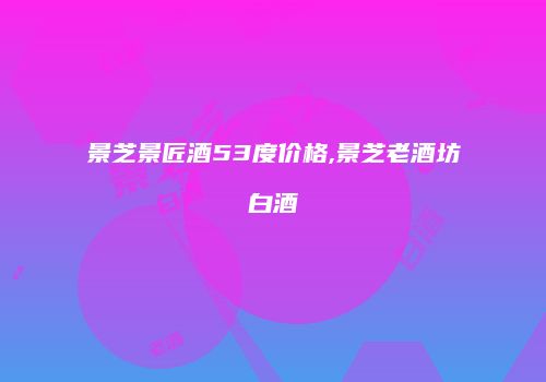 景芝景匠酒53度价格,景芝老酒坊白酒