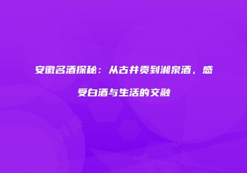 安徽名酒探秘：从古井贡到湘泉酒，感受白酒与生活的交融