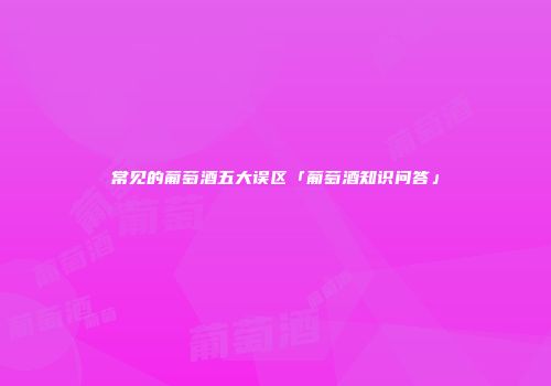 常见的葡萄酒五大误区「葡萄酒知识问答」