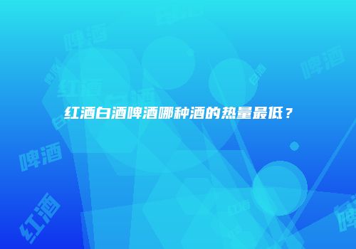 红酒白酒啤酒哪种酒的热量最低？