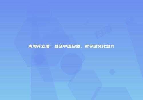 青海祥云酒：品味中国白酒，尽享酒文化魅力