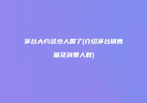 茅台大约多少人喝了(介绍茅台销售量及消费人群)