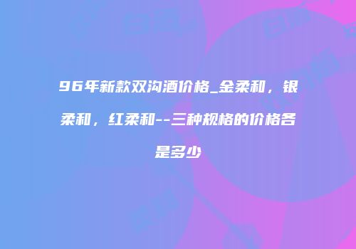 96年新款双沟酒价格_金柔和，银柔和，红柔和--三种规格的价格各是多少