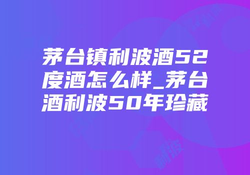 茅台镇利波酒52度酒怎么样_茅台酒利波50年珍藏