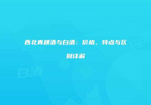 西北青稞酒与白酒：价格、特点与区别详解