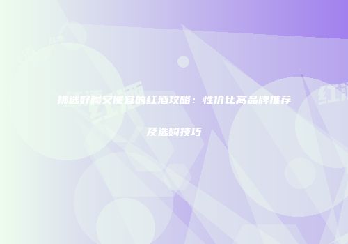 挑选好喝又便宜的红酒攻略：性价比高品牌推荐及选购技巧