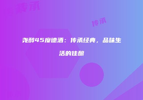 尧醇45度德酒：传承经典，品味生活的佳酿