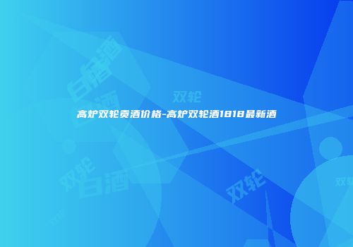 高炉双轮贡酒价格-高炉双轮酒1818最新酒