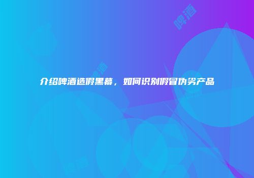 介绍啤酒造假黑幕，如何识别假冒伪劣产品