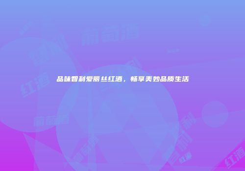 品味智利爱丽丝红酒，畅享美妙品质生活